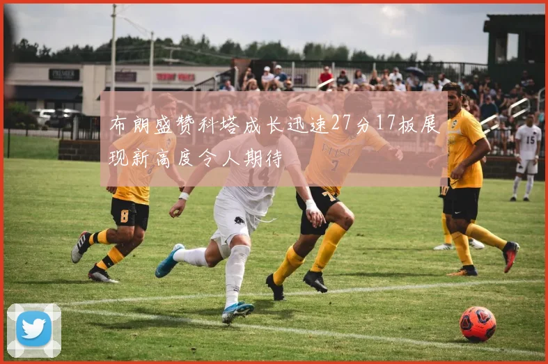 布朗盛赞科塔成长迅速27分17板展现新高度令人期待