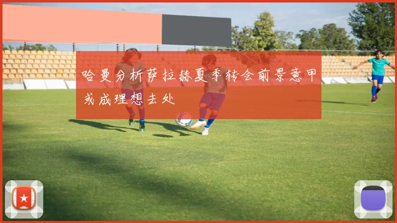 哈曼分析萨拉赫夏季转会前景意甲或成理想去处