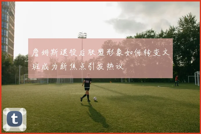 詹姆斯退役后联盟形象如何转变文班成为新焦点引发热议