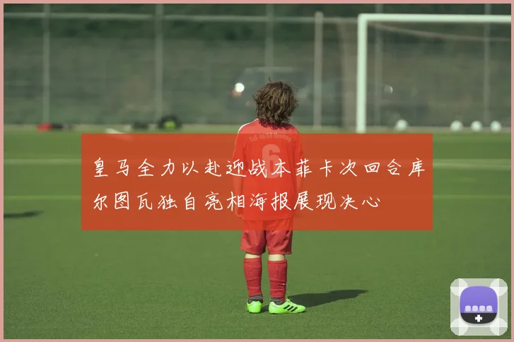 皇马全力以赴迎战本菲卡次回合库尔图瓦独自亮相海报展现决心