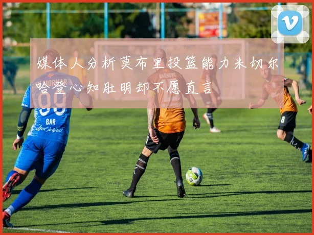 媒体人分析莫布里投篮能力米切尔哈登心知肚明却不愿直言