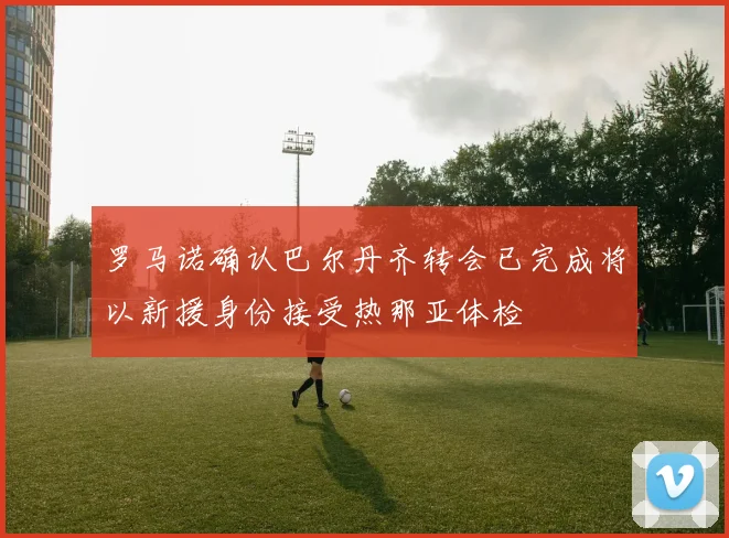 罗马诺确认巴尔丹齐转会已完成将以新援身份接受热那亚体检