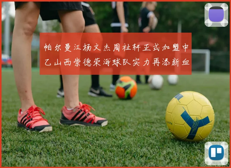 帕尔曼江杨文杰周祉轩正式加盟中乙山西崇德荣海球队实力再添新血