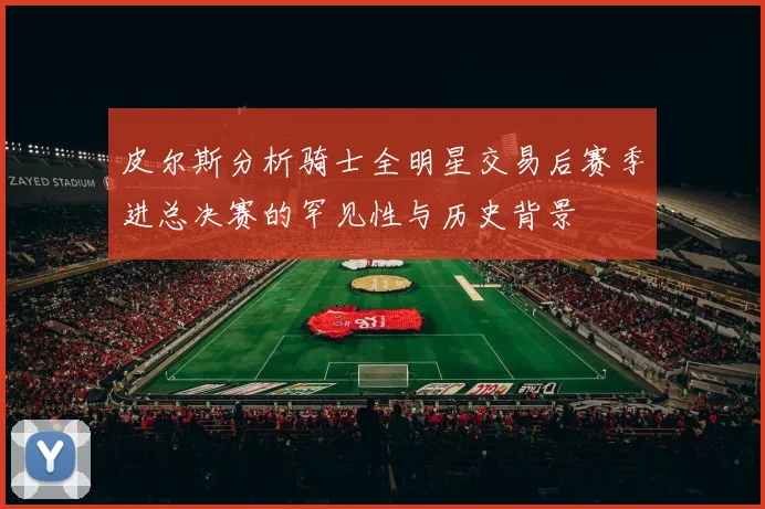 皮尔斯分析骑士全明星交易后赛季进总决赛的罕见性与历史背景
