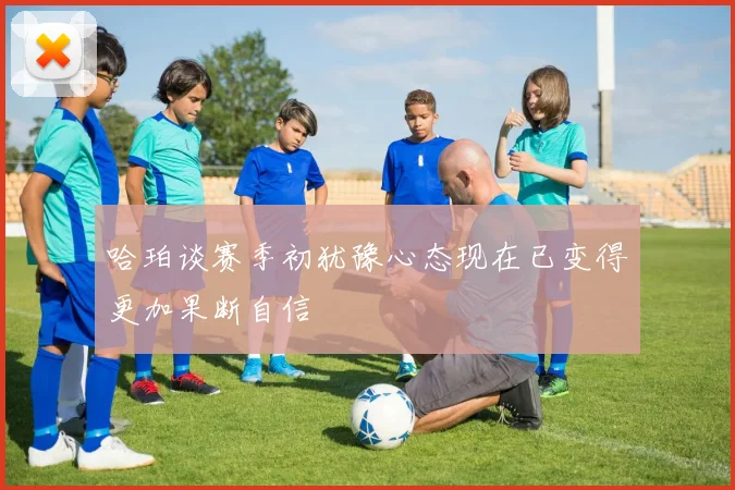 哈珀谈赛季初犹豫心态现在已变得更加果断自信