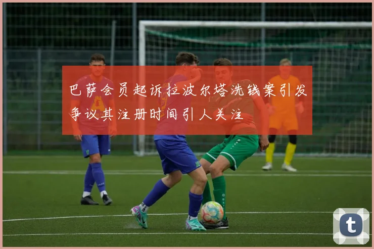 巴萨会员起诉拉波尔塔洗钱案引发争议其注册时间引人关注