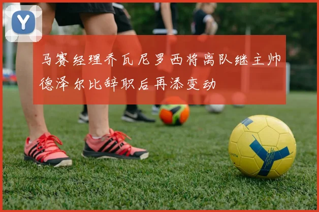 马赛经理乔瓦尼罗西将离队继主帅德泽尔比辞职后再添变动