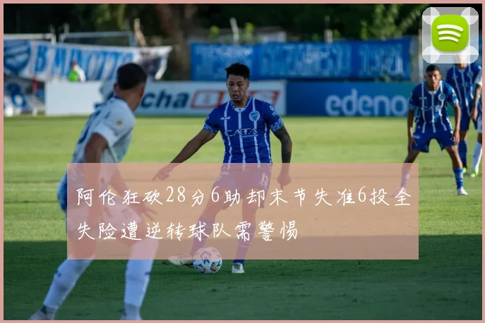 阿伦狂砍28分6助却末节失准6投全失险遭逆转球队需警惕