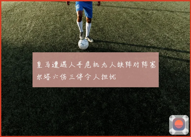 皇马遭遇人手危机九人缺阵对阵塞尔塔六伤三停令人担忧