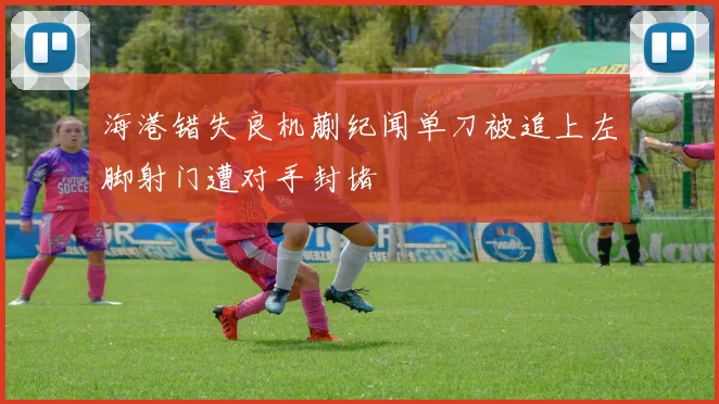 海港错失良机蒯纪闻单刀被追上左脚射门遭对手封堵
