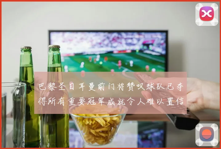 巴黎圣日耳曼前门将赞叹球队已夺得所有重要冠军成就令人难以置信