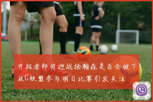 开拓者即将迎战杨瀚森是否会被下放G联盟参与明日比赛引发关注