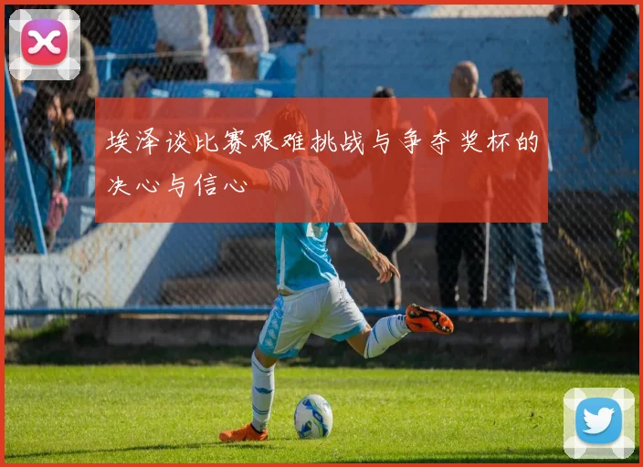 埃泽谈比赛艰难挑战与争夺奖杯的决心与信心