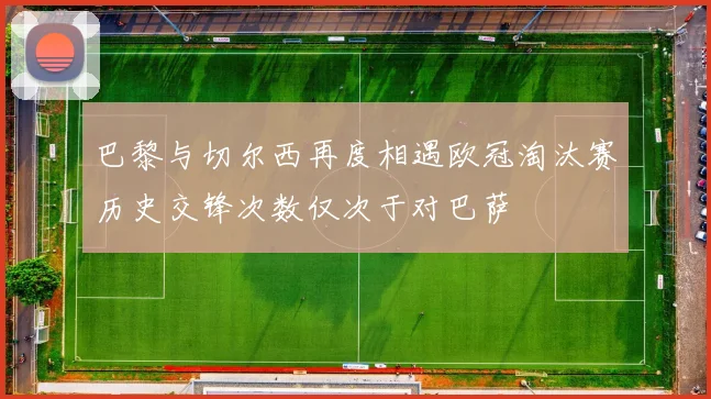 巴黎与切尔西再度相遇欧冠淘汰赛历史交锋次数仅次于对巴萨