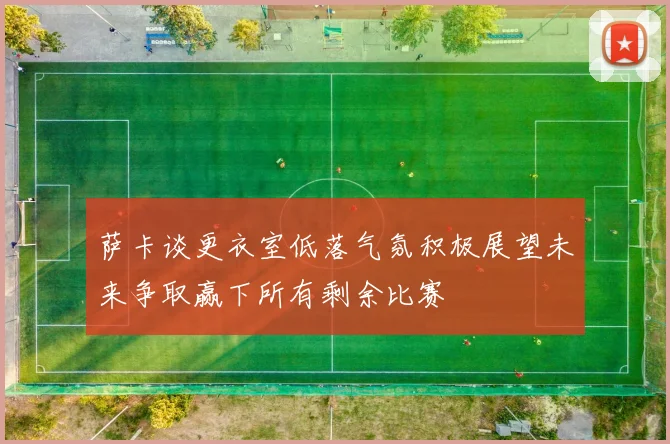 萨卡谈更衣室低落气氛积极展望未来争取赢下所有剩余比赛