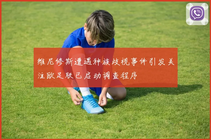 维尼修斯遭遇种族歧视事件引发关注欧足联已启动调查程序