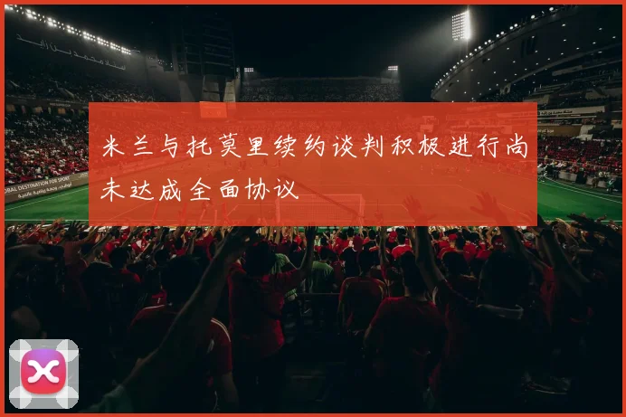米兰与托莫里续约谈判积极进行尚未达成全面协议