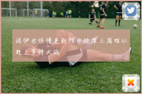 诺伊尔伤情更新预计缺席三周难以赶上多特大战