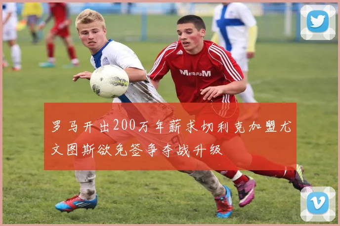 罗马开出200万年薪求切利克加盟尤文图斯欲免签争夺战升级