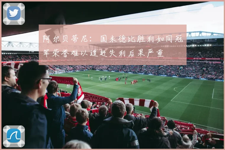 阿尔贝蒂尼：国米德比胜利如同冠军荣誉难以追赶失利后果严重
