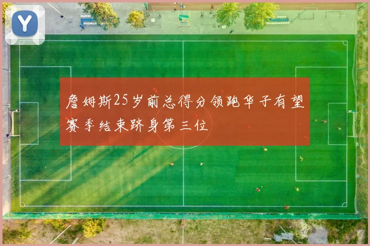 詹姆斯25岁前总得分领跑华子有望赛季结束跻身第三位