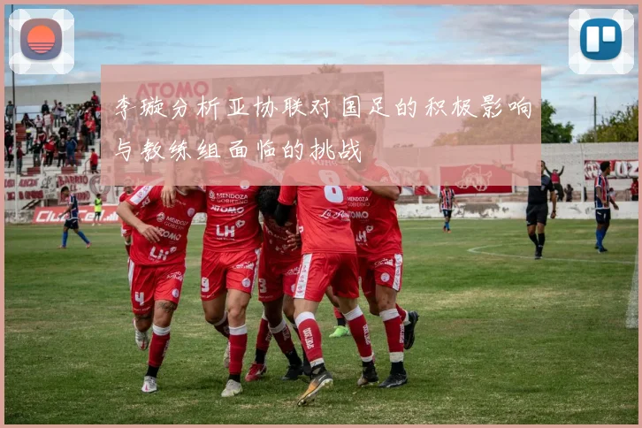 李璇分析亚协联对国足的积极影响与教练组面临的挑战