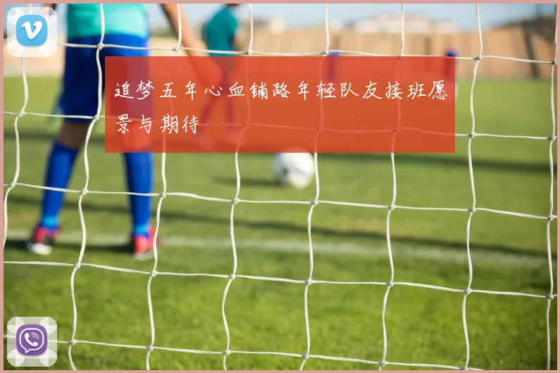 追梦五年心血铺路年轻队友接班愿景与期待