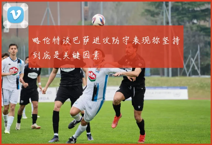 略伦特谈巴萨进攻防守表现称坚持到底是关键因素