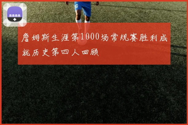 詹姆斯生涯第1000场常规赛胜利成就历史第四人回顾