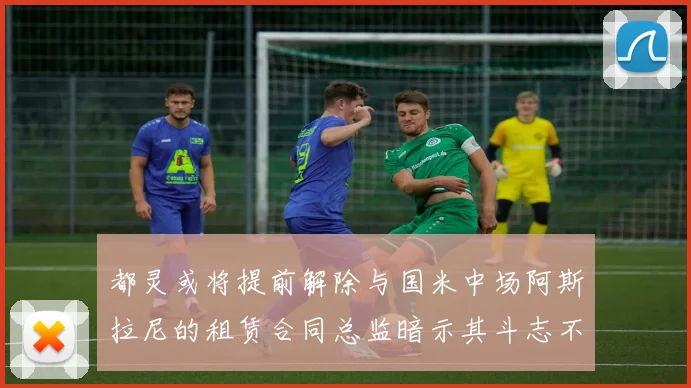 都灵或将提前解除与国米中场阿斯拉尼的租赁合同总监暗示其斗志不足