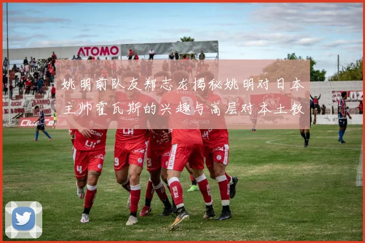 姚明前队友郑志龙揭秘姚明对日本主帅霍瓦斯的兴趣与高层对本土教练的偏好