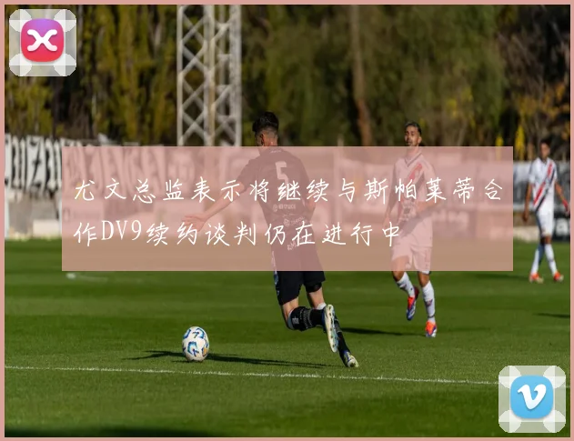 尤文总监表示将继续与斯帕莱蒂合作DV9续约谈判仍在进行中