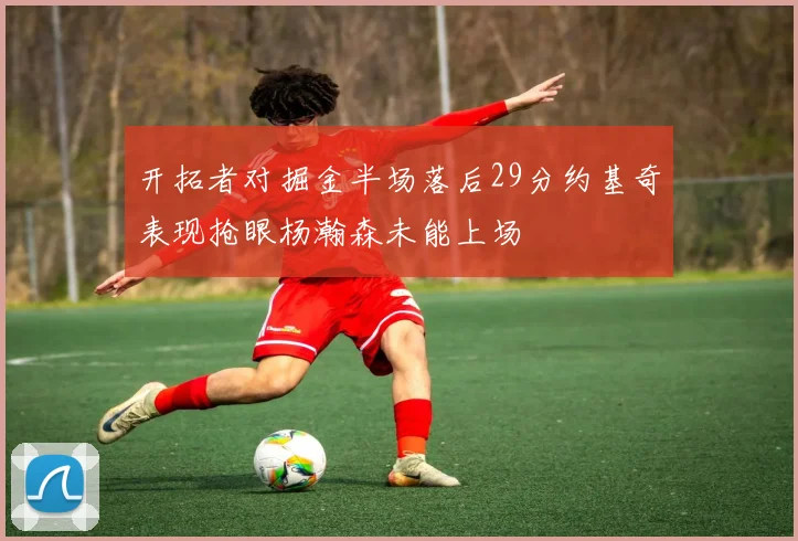 开拓者对掘金半场落后29分约基奇表现抢眼杨瀚森未能上场