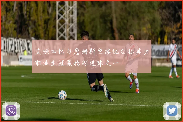 艾顿回忆与詹姆斯空接配合称其为职业生涯最精彩进球之一