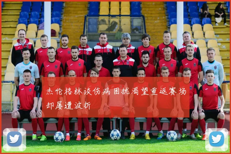 杰伦格林谈伤病困扰渴望重返赛场却屡遭波折