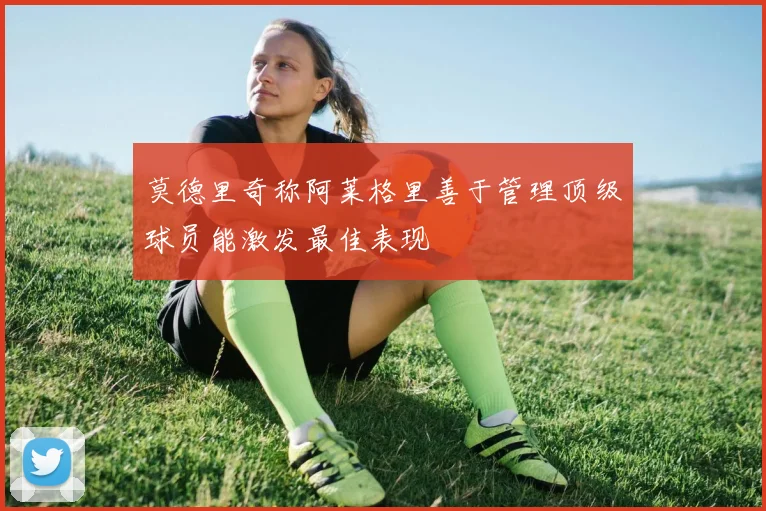 莫德里奇称阿莱格里善于管理顶级球员能激发最佳表现