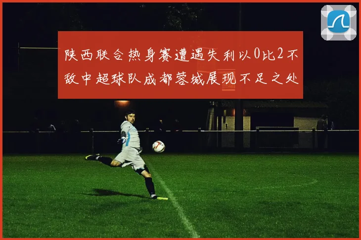 陕西联合热身赛遭遇失利以0比2不敌中超球队成都蓉城展现不足之处