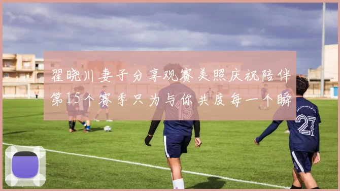 翟晓川妻子分享观赛美照庆祝陪伴第15个赛季只为与你共度每一个瞬间