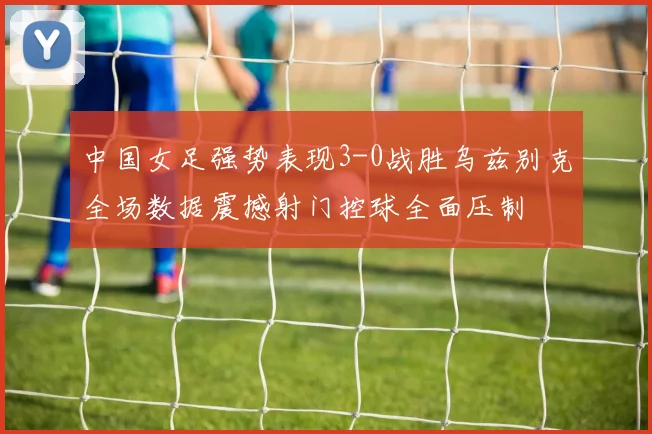 中国女足强势表现3-0战胜乌兹别克全场数据震撼射门控球全面压制