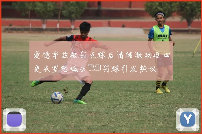 爱德华兹被罚点球后情绪激动返回更衣室怒喊去TMD罚球引发热议