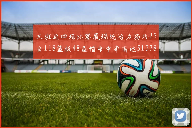 文班近四场比赛展现统治力场均25分118篮板48盖帽命中率高达513782